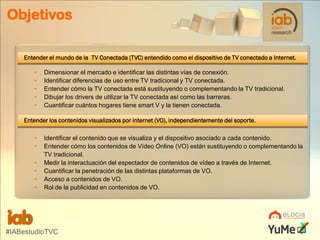 Objetivos
Entender el mundo de la TV Conectada (TVC) entendido como el dispositivo de TV conectado a Internet.
•
•
•
•
•

Dimensionar el mercado e identificar las distintas vías de conexión.
Identificar diferencias de uso entre TV tradicional y TV conectada.
Entender cómo la TV conectada está sustituyendo o complementando la TV tradicional.
Dibujar los drivers de utilizar la TV conectada así como las barreras.
Cuantificar cuántos hogares tiene smart V y la tienen conectada.

Entender los contenidos visualizados por internet (VO), independientemente del soporte.
•
•
•
•
•
•

Identificar el contenido que se visualiza y el dispositivo asociado a cada contenido.
Entender cómo los contenidos de Vídeo Online (VO) están sustituyendo o complementando la
TV tradicional.
Medir la interactuación del espectador de contenidos de vídeo a través de Internet.
Cuantificar la penetración de las distintas plataformas de VO.
Acceso a contenidos de VO.
Rol de la publicidad en contenidos de VO.

#IABestudioTVC

 