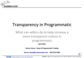 Incisive (in-sy-siv) adj. mentally sharp; acute; clear and effective; cutting; penetrating
Digital Publisher of the Year 2010 & 2013
April 2015
Darren sharp – Head of Programmatic Trading
Darren.sharp@incisivemedia.com 020 7316 9264
Transparency in Programmatic
What can sellers do to help increase a
more transparent culture in
programmatic
 