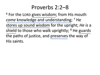 Proverbs 2:2–8
6 For the LORD gives wisdom; from His mouth
come knowledge and understanding; 7 He
stores up sound wisdom for the upright; He is a
shield to those who walk uprightly; 8 He guards
the paths of justice, and preserves the way of
His saints.
 
