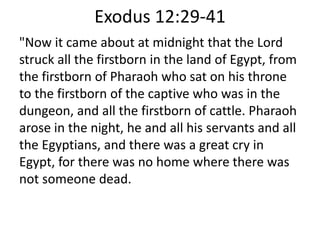 Exodus 12:29-41
"Now it came about at midnight that the Lord
struck all the firstborn in the land of Egypt, from
the firstborn of Pharaoh who sat on his throne
to the firstborn of the captive who was in the
dungeon, and all the firstborn of cattle. Pharaoh
arose in the night, he and all his servants and all
the Egyptians, and there was a great cry in
Egypt, for there was no home where there was
not someone dead.
 