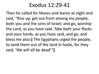 Exodus 12:29-41
Then he called for Moses and Aaron at night and
said, “Rise up, get out from among my people,
both you and the sons of Israel; and go, worship
the Lord, as you have said. Take both your flocks
and your herds, as you have said, and go, and
bless me also.‖ The Egyptians urged the people,
to send them out of the land in haste, for they
said, ‘We will all be dead’.”‖
 