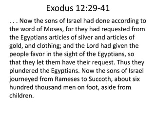 Exodus 12:29-41
. . . Now the sons of Israel had done according to
the word of Moses, for they had requested from
the Egyptians articles of silver and articles of
gold, and clothing; and the Lord had given the
people favor in the sight of the Egyptians, so
that they let them have their request. Thus they
plundered the Egyptians. Now the sons of Israel
journeyed from Rameses to Succoth, about six
hundred thousand men on foot, aside from
children.
 