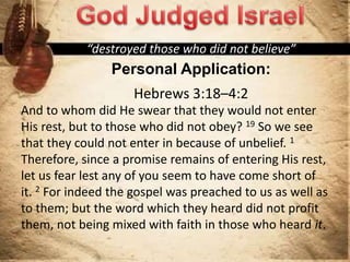 “destroyed those who did not believe”
Personal Application:
Hebrews 3:18–4:2
And to whom did He swear that they would not enter
His rest, but to those who did not obey? 19 So we see
that they could not enter in because of unbelief. 1
Therefore, since a promise remains of entering His rest,
let us fear lest any of you seem to have come short of
it. 2 For indeed the gospel was preached to us as well as
to them; but the word which they heard did not profit
them, not being mixed with faith in those who heard it.
 