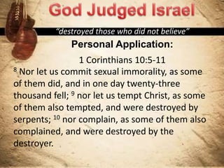 “destroyed those who did not believe”
Personal Application:
1 Corinthians 10:5-11
8 Nor let us commit sexual immorality, as some
of them did, and in one day twenty-three
thousand fell; 9 nor let us tempt Christ, as some
of them also tempted, and were destroyed by
serpents; 10 nor complain, as some of them also
complained, and were destroyed by the
destroyer.
 
