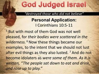“destroyed those who did not believe”
Personal Application:
I Corinthians 10:5-11
5 But with most of them God was not well
pleased, for their bodies were scattered in the
wilderness. 6 Now these things became our
examples, to the intent that we should not lust
after evil things as they also lusted. 7 And do not
become idolaters as were some of them. As it is
written, “The people sat down to eat and drink,
and rose up to play.”
 