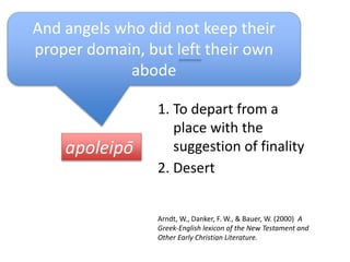 apoleipō
And angels who did not keep their
proper domain, but left their own
abode
1. To depart from a
place with the
suggestion of finality
2. Desert
Arndt, W., Danker, F. W., & Bauer, W. (2000) A
Greek-English lexicon of the New Testament and
Other Early Christian Literature.
 