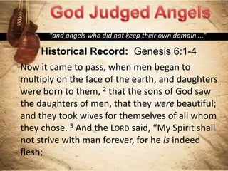 Historical Record: Genesis 6:1-4
Now it came to pass, when men began to
multiply on the face of the earth, and daughters
were born to them, 2 that the sons of God saw
the daughters of men, that they were beautiful;
and they took wives for themselves of all whom
they chose. 3 And the LORD said, “My Spirit shall
not strive with man forever, for he is indeed
flesh;
“and angels who did not keep their own domain ...”
 