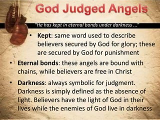 “He has kept in eternal bonds under darkness ...”
• Kept: same word used to describe
believers secured by God for glory; these
are secured by God for punishment
• Eternal bonds: these angels are bound with
chains, while believers are free in Christ
• Darkness: always symbolic for judgment.
Darkness is simply defined as the absence of
light. Believers have the light of God in their
lives while the enemies of God live in darkness
 