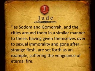 7 as Sodom and Gomorrah, and the
cities around them in a similar manner
to these, having given themselves over
to sexual immorality and gone after
strange flesh, are set forth as an
example, suffering the vengeance of
eternal fire.
 