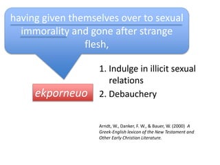 ekporneuo
having given themselves over to sexual
immorality and gone after strange
flesh,
1. Indulge in illicit sexual
relations
2. Debauchery
Arndt, W., Danker, F. W., & Bauer, W. (2000) A
Greek-English lexicon of the New Testament and
Other Early Christian Literature.
 