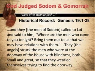Historical Record: Genesis 19:1-28
“went after strange flesh ...”
…and they [the men of Sodom] called to Lot
and said to him, “Where are the men who came
to you tonight? Bring them out to us that we
may have relations with them.” …They [the
angels] struck the men who were at the
doorway of the house with blindness, both
small and great, so that they wearied
themselves trying to find the doorway.
 