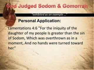 Personal Application:
“exhibited as an example ...”
Lamentations 4:6 "For the iniquity of the
daughter of my people Is greater than the sin
of Sodom, Which was overthrown as in a
moment, And no hands were turned toward
her.”
 