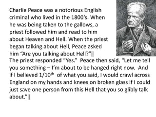 Charlie Peace was a notorious English
criminal who lived in the 1800‘s. When
he was being taken to the gallows, a
priest followed him and read to him
about Heaven and Hell. When the priest
began talking about Hell, Peace asked
him “Are you talking about Hell?”‖
The priest responded “Yes.” Peace then said, “Let me tell
you something – I‘m about to be hanged right now. And
if I believed 1/10th of what you said, I would crawl across
England on my hands and knees on broken glass if I could
just save one person from this Hell that you so glibly talk
about.”‖
 