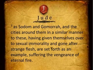 7 as Sodom and Gomorrah, and the
cities around them in a similar manner
to these, having given themselves over
to sexual immorality and gone after
strange flesh, are set forth as an
example, suffering the vengeance of
eternal fire.
 