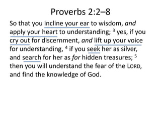 Proverbs 2:2–8
So that you incline your ear to wisdom, and
apply your heart to understanding; 3 yes, if you
cry out for discernment, and lift up your voice
for understanding, 4 if you seek her as silver,
and search for her as for hidden treasures; 5
then you will understand the fear of the LORD,
and find the knowledge of God.
 