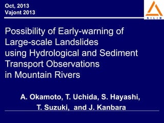 Oct, 2013
Vajont 2013

Possibility of Early-warning of
Large-scale Landslides
using Hydrological and Sediment
Transport Observations
in Mountain Rivers
A. Okamoto, T. Uchida, S. Hayashi,
T. Suzuki, and J. Kanbara

 