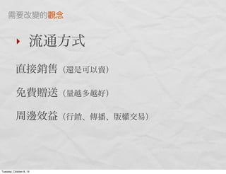 ‣ 流通方式
直接銷售（還是可以賣）
免費贈送（量越多越好）
周邊效益（行銷、傳播、版權交易）
需要改變的觀念
Tuesday, October 8, 13
 