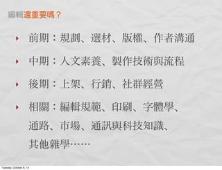 ‣ 前期：規劃、選材、版權、作者溝通
‣ 中期：人文素養、製作技術與流程
‣ 後期：上架、行銷、社群經營
‣ 相關：編輯規範、印刷、字體學、
通路、市場、通 與科技知識、
其他雜學……
編輯還重要 ？
Tuesday, October 8, 13
 