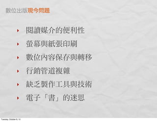 ‣ 閱讀媒介的便利性
‣ 螢幕與紙張印刷
‣ 數位內容保存與轉移
‣ 行銷管道複雜
‣ 缺乏製作工具與技術
‣ 電子「書」的迷思
數位出版現今問題
Tuesday, October 8, 13
 