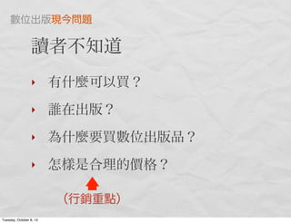 讀者不知道
‣ 有什麼可以買？
‣ 誰在出版？
‣ 為什麼要買數位出版品？
‣ 怎樣是合理的價格？
（行銷重點）
數位出版現今問題
Tuesday, October 8, 13
 