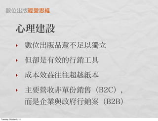 心理建設
‣ 數位出版品還不足以獨立
‣ 但卻是有效的行銷工具
‣ 成本效益往往超越紙本
‣ 主要營收非單份銷售（B2C），
而是企業與政府行銷案（B2B）
數位出版經營思維
Tuesday, October 8, 13
 