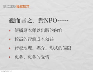 總而言之，對NPO……
‣ 傳播原本難以出版的內容
‣ 較高的行銷成本效益
‣ 跨越地理、媒介、形式的 限
‣ 更多、更多的愛情
數位出版經營模式
Tuesday, October 8, 13
 