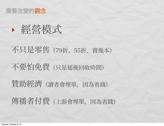 ‣ 經營模式
不只是零售（79折、55折、賣幾本）
不要怕免費（只是延後回收時間）
贊助經濟（讀者會埋單，因為省錢）
傳播者付費（上游會埋單，因為省錢）
需要改變的觀念
Tuesday, October 8, 13
 
