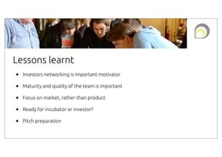 Lessons learnt
•
•
•
•
•

Investors networking is important motivator
Maturity and quality of the team is important
Focus on market, rather than product
Ready for incubator or investor?
Pitch preparation

 
