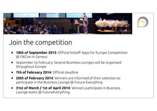 Join the competition
•

18th of September 2013: O#cial kicko! Apps for Europe Competition
@ OKCon in Geneva

•

September to February: Several Business Lounges will be organised
throughout Europe

•
•

7th of February 2014: O#cial deadline

•

31st of March / 1st of April 2014: Winners participate in Business
Lounge event @ FutureEverything

20th of February 2014: Winners are informed of their selection to
participate in the Business Lounge @ Future Everything

 