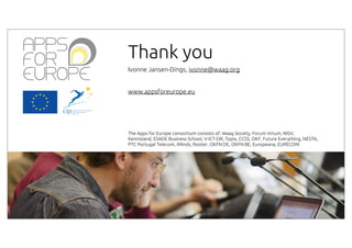 Thank you
Ivonne Jansen-Dings, ivonne@waag.org
www.appsforeurope.eu

The Apps for Europe consortium consists of: Waag Society, Forum Virium, NISV,
Kennisland, ESADE Business School, V-ICT-OR, Topix, CCSS, OKF, Future Everything, NESTA,
PTC Portugal Telecom, iMinds, Rooter, OKFN DE, OKFN BE, Europeana, EURECOM

 