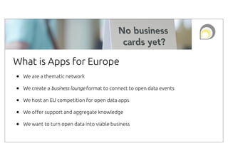 What is Apps for Europe
•
•
•
•
•

We are a thematic network
We create a business lounge format to connect to open data events
We host an EU competition for open data apps
We o!er support and aggregate knowledge
We want to turn open data into viable business

 