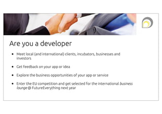 Are you a developer
•

Meet local (and international) clients, incubators, businesses and
investors

•
•
•

Get feedback on your app or idea
Explore the business opportunities of your app or service
Enter the EU competition and get selected for the international business
lounge @ FutureEverything next year

 