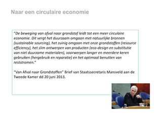 Naar een circulaire economie

“De beweging van afval naar grondstof leidt tot een meer circulaire
economie. Dit vergt het duurzaam omgaan met natuurlijke bronnen
(sustainable sourcing), het zuinig omgaan met onze grondstoffen (resource
efficiency), het slim ontwerpen van producten (eco-design en substitutie
van niet duurzame materialen), voorwerpen langer en meerdere keren
gebruiken (hergebruik en reparatie) en het optimaal benutten van
reststromen.”
“Van Afval naar Grondstoffen” Brief van Staatssecretaris Mansveld aan de
Tweede Kamer dd 20 juni 2013.

 
