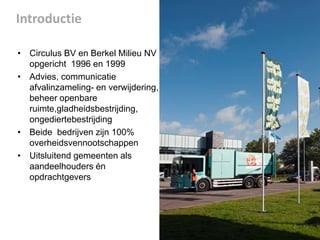 Introductie
• Circulus BV en Berkel Milieu NV
opgericht 1996 en 1999
• Advies, communicatie
afvalinzameling- en verwijdering,
beheer openbare
ruimte,gladheidsbestrijding,
ongediertebestrijding
• Beide bedrijven zijn 100%
overheidsvennootschappen
• Uitsluitend gemeenten als
aandeelhouders én
opdrachtgevers

 