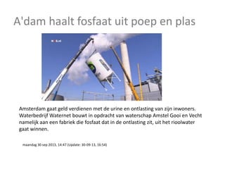 A'dam haalt fosfaat uit poep en plas

Amsterdam gaat geld verdienen met de urine en ontlasting van zijn inwoners.
Waterbedrijf Waternet bouwt in opdracht van waterschap Amstel Gooi en Vecht
namelijk aan een fabriek die fosfaat dat in de ontlasting zit, uit het rioolwater
gaat winnen.
maandag 30 sep 2013, 14:47 (Update: 30-09-13, 16:54)

 