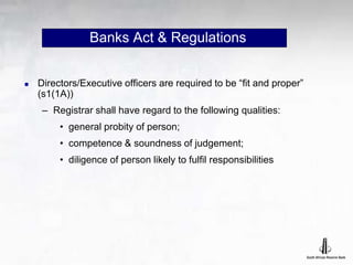 Banks Act & Regulations
 Directors/Executive officers are required to be “fit and proper”
(s1(1A))
– Registrar shall have regard to the following qualities:
• general probity of person;
• competence & soundness of judgement;
• diligence of person likely to fulfil responsibilities
 