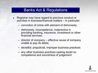 Banks Act & Regulations
 Registrar may have regard to previous conduct or
activities in business/financial matters – in particular:
– conviction of crime with element of dishonesty;
– dishonesty, incompetence, malpractice in
providing banking, insurance, investment or other
financial services;
– director of company – effective cause of company
unable to pay its debts;
– deceitful, prejudicial, improper business practices
– any other business practices casting doubt on
competence and soundness of judgement
 