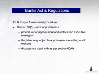 Banks Act & Regulations
Fit & Proper Assessment procedure
 Section 60(5) – new appointments
– procedure for appointment of directors and executive
managers
– Registrar may object to appointments in writing – with
reasons
– disputes are dealt with as per section 60(6)
 