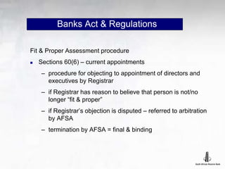 Banks Act & Regulations
Fit & Proper Assessment procedure
 Sections 60(6) – current appointments
– procedure for objecting to appointment of directors and
executives by Registrar
– if Registrar has reason to believe that person is not/no
longer “fit & proper”
– if Registrar’s objection is disputed – referred to arbitration
by AFSA
– termination by AFSA = final & binding
 