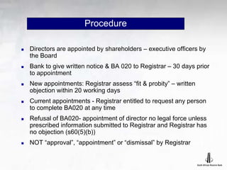 Procedure
 Directors are appointed by shareholders – executive officers by
the Board
 Bank to give written notice & BA 020 to Registrar – 30 days prior
to appointment
 New appointments: Registrar assess “fit & probity” – written
objection within 20 working days
 Current appointments - Registrar entitled to request any person
to complete BA020 at any time
 Refusal of BA020- appointment of director no legal force unless
prescribed information submitted to Registrar and Registrar has
no objection (s60(5)(b))
 NOT “approval”, “appointment” or “dismissal” by Registrar
 