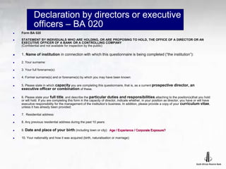 Declaration by directors or executive
officers – BA 020
 Form BA 020
 STATEMENT BY INDIVIDUALS WHO ARE HOLDING, OR ARE PROPOSING TO HOLD, THE OFFICE OF A DIRECTOR OR AN
EXECUTIVE OFFICER OF A BANK OR A CONTROLLING COMPANY
(Confidential and not available for inspection by the public)
 1. Name of institution in connection with which this questionnaire is being completed (“the institution”):
 2. Your surname:
 3. Your full forename(s):
 4. Former surname(s) and or forename(s) by which you may have been known:
 5. Please state in which capacity you are completing this questionnaire, that is, as a current prospective director, an
executive officer or combination of these.
 6. Please state your full title, and describe the particular duties and responsibilities attaching to the position(s)that you hold
or will hold. If you are completing this form in the capacity of director, indicate whether, in your position as director, you have or will have
executive responsibility for the management of the institution’s business. In addition, please provide a copy of your curriculum vitae,
unless it has already been provided:
 7. Residential address:
 8. Any previous residential address during the past 10 years:
 9. Date and place of your birth (including town or city): Age / Experience / Corporate Exposure?
 10. Your nationality and how it was acquired (birth, naturalisation or marriage):
 