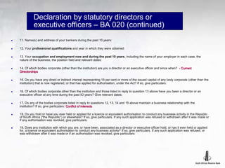 Declaration by statutory directors or
executive officers – BA 020 (continued)
 11. Name(s) and address of your bankers during the past 10 years:
 12. Your professional qualifications and year in which they were obtained:
 13. Your occupation and employment now and during the past 10 years, including the name of your employer in each case, the
nature of the business, the position held and relevant dates:
 14. Of which bodies corporate (other than the institution) are you a director or an executive officer and since when? - Current
Directorships
 15. Do you have any direct or indirect interest representing 15 per cent or more of the issued capital of any body corporate (other than the
institution) that is now registered, or that has applied for authorisation, under the Act? If so, give particulars:
 16. Of which bodies corporate other than the institution and those listed in reply to question 13 above have you been a director or an
executive officer at any time during the past IO years? Give relevant dates:
 17. Do any of the bodies corporate listed in reply to questions 12, 13, 14 and 15 above maintain a business relationship with the
institution? If so, give particulars: Conflict of interests
 18. Do you hold or have you ever held or applied for a licence or equivalent authorisation to conduct any business activity in the Republic
of South Africa (“the Republic”) or elsewhere? If so, give particulars. If any such application was refused or withdrawn after it was made or
if any authorisation was revoked, give particulars:
 19. Does any institution with which you are, or have been, associated as a director or executive officer hold, or has it ever held or applied
for, a licence or equivalent authorisation to conduct any business activity? If so, give particulars. If any such application was refused, or
was withdrawn after it was made or if an authorisation was revoked, give particulars:
 