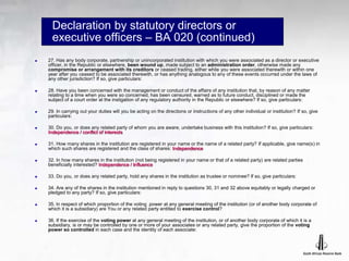Declaration by statutory directors or
executive officers – BA 020 (continued)
 27. Has any body corporate, partnership or unincorporated institution with which you were associated as a director or executive
officer, in the Republic or elsewhere, been wound up, made subject to an administration order, otherwise made any
compromise or arrangement with its creditors or ceased trading, either while you were associated therewith or within one
year after you ceased to be associated therewith, or has anything analogous to any of these events occurred under the laws of
any other jurisdiction? If so, give particulars:
 28. Have you been concerned with the management or conduct of the affairs of any institution that, by reason of any matter
relating to a time when you were so concerned, has been censured, warned as to future conduct, disciplined or made the
subject of a court order at the instigation of any regulatory authority in the Republic or elsewhere? If so, give particulars:
 29. In carrying out your duties will you be acting on the directions or instructions of any other individual or institution? If so, give
particulars:
 30. Do you, or does any related party of whom you are aware, undertake business with this institution? If so, give particulars:
Independence / conflict of interests
 31. How many shares in the institution are registered in your name or the name of a related party? If applicable, give name(s) in
which such shares are registered and the class of shares: Independence
 32. In how many shares in the institution (not being registered in your name or that of a related party) are related parties
beneficially interested? Independence / Influence
 33. Do you, or does any related party, hold any shares in the institution as trustee or nominee? If so, give particulars:
 34. Are any of the shares in the institution mentioned in reply to questions 30, 31 and 32 above equitably or legally charged or
pledged to any party? If so, give particulars:
 35. ln respect of which proportion of the voting .power at any general meeting of the institution (or of another body corporate of
which it is a subsidiary) are You or any related party entitled to exercise control?
 36. If the exercise of the voting power at any general meeting of the institution, or of another body corporate of which it is a
subsidiary, is or may be controlled by one or more of your associates or any related party, give the proportion of the voting
power so controlled in each case and the identity of each associate:
 