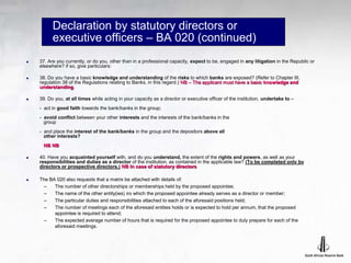 Declaration by statutory directors or
executive officers – BA 020 (continued)
 37. Are you currently, or do you, other than in a professional capacity, expect to be, engaged in any litigation in the Republic or
elsewhere? if so, give particulars:
 38. Do you have a basic knowledge and understanding of the risks to which banks are exposed? (Refer to Chapter III,
regulation 38 of the Regulations relating to Banks, in this regard.) NB – The applicant must have a basic knowledge and
understanding.
 39. Do you, at all times while acting in your capacity as a director or executive officer of the institution, undertake to –
- act in good faith towards the bank/banks in the group;
- avoid conflict between your other interests and the interests of the bank/banks in the
group
- and place the interest of the bank/banks in the group and the depositors above all
other interests?
NB NB
 40. Have you acquainted yourself with, and do you understand, the extent of the rights and powers, as well as your
responsibilities and duties as a director of the institution, as contained in the applicable law? (To be completed only by
directors or prospective directors.) NB In case of statutory directors
 The BA 020 also requests that a matrix be attached with details of:
– The number of other directorships or memberships held by the proposed appointee;
– The name of the other entity(ies) iro which the proposed appointee already serves as a director or member;
– The particular duties and responsibilities attached to each of the aforesaid positions held;
– The number of meetings each of the aforesaid entities holds or is expected to hold per annum, that the proposed
appointee is required to attend;
– The expected average number of hours that is required for the proposed appointee to duly prepare for each of the
aforesaid meetings.
 