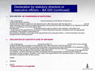 Declaration by statutory directors or
executive officers – BA 020 (continued)
 DECLARATION (BY CHAIRPERSON OF INSTITUTION)
I, the undersigned , . . . . . . . . . . . . . . . . . . being chairperson of the Board of directors of . . . . . . . . . . . . . .
confirm that I have carefully
studied all information supplied in this statement and, after discussion with the deponent . . . . . . . . . . . . . . and all
other members of the board, and after having taken into account any other information at my disposal or that has
come to my attention, am of the opinion that
the deponent . . . . . . . . . . . . . . . . is fit and proper to take up office in this institution, with effect from . . . . . . . . .
. In the case of the appointment of a director, I confirm that there has been compliance with the appropriate
conditions of the articles of association of
the company. Similarly, in the case of the appointment of an executive officer, I confirm that there has been
compliance with company policy.
 DECLARATION BY AUDITOR IN CASE OF NEW BANK*
I, the undersigned . . . . . . . . . . . . . . . . being the auditor of . . . . . . . . . . . . . . . . confirm that I have carefully
studied all information supplied in this statement and, after discussion with the deponent . . . . . . . . . . . . . . and
all other members of the board, and after having taken into account any other information at my disposal confirm
that nothing has come to my attention that causes me to believe that the deponent . . . . . . . . . . . . . . . . . is not fit
and proper to take up office in this institution, with effect from . . . . . . . . . . . . . . . In the case of the appointment
of a director, I confirm that there has been compliance with the appropriate conditions of the articles of
association of the company. Similarly, in the case of the appointment of an executive officer, I confirm that there
has been compliance with company policy.
NAME :
 SIGNED:
 DATE :
* Delete whichever is not applicable
Declaration by directors or management (continued)
 