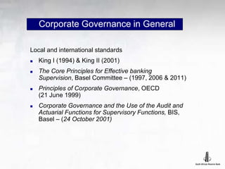 Corporate Governance in General
Local and international standards
 King I (1994) & King II (2001)
 The Core Principles for Effective banking
Supervision, Basel Committee – (1997, 2006 & 2011)
 Principles of Corporate Governance, OECD
(21 June 1999)
 Corporate Governance and the Use of the Audit and
Actuarial Functions for Supervisory Functions, BIS,
Basel – (24 October 2001)
 