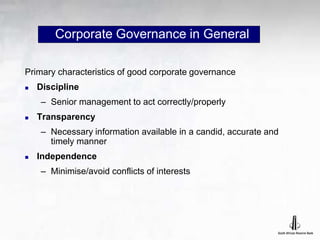 Corporate Governance in General
Primary characteristics of good corporate governance
 Discipline
– Senior management to act correctly/properly
 Transparency
– Necessary information available in a candid, accurate and
timely manner
 Independence
– Minimise/avoid conflicts of interests
 