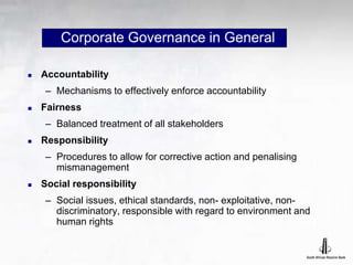 Corporate Governance in General
 Accountability
– Mechanisms to effectively enforce accountability
 Fairness
– Balanced treatment of all stakeholders
 Responsibility
– Procedures to allow for corrective action and penalising
mismanagement
 Social responsibility
– Social issues, ethical standards, non- exploitative, non-
discriminatory, responsible with regard to environment and
human rights
 
