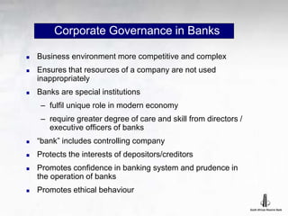 Corporate Governance in Banks
 Business environment more competitive and complex
 Ensures that resources of a company are not used
inappropriately
 Banks are special institutions
– fulfil unique role in modern economy
– require greater degree of care and skill from directors /
executive officers of banks
 “bank” includes controlling company
 Protects the interests of depositors/creditors
 Promotes confidence in banking system and prudence in
the operation of banks
 Promotes ethical behaviour
 