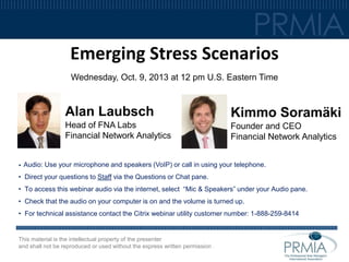 Emerging Stress Scenarios
Wednesday, Oct. 9, 2013 at 12 pm U.S. Eastern Time

Alan Laubsch
Head of FNA Labs
Financial Network Analytics

•

Kimmo Soramäki
Founder and CEO
Financial Network Analytics

Audio: Use your microphone and speakers (VoIP) or call in using your telephone.

• Direct your questions to Staff via the Questions or Chat pane.
• To access this webinar audio via the internet, select “Mic & Speakers” under your Audio pane.
• Check that the audio on your computer is on and the volume is turned up.
• For technical assistance contact the Citrix webinar utility customer number: 1-888-259-8414

This material is the intellectual property of the presenter
and shall not be reproduced or used without the express written permission .

 